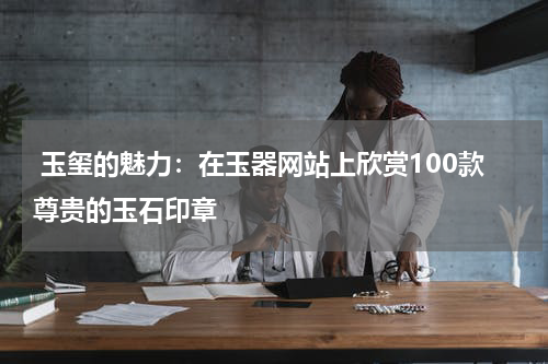  玉玺的魅力：在玉器网站上欣赏100款尊贵的玉石印章