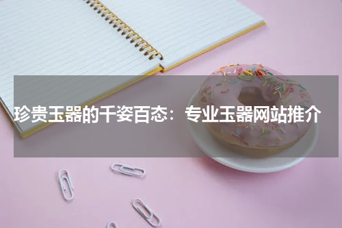  珍贵玉器的千姿百态：专业玉器网站推介
