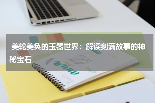  美轮美奂的玉器世界：解读刻满故事的神秘宝石
