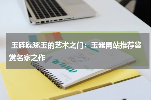  玉砗磲琢玉的艺术之门：玉器网站推荐鉴赏名家之作
