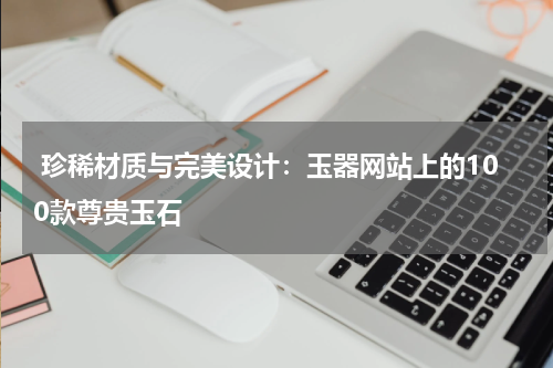  珍稀材质与完美设计：玉器网站上的100款尊贵玉石