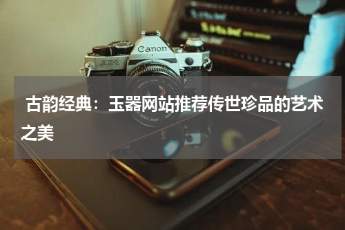  古韵经典：玉器网站推荐传世珍品的艺术之美