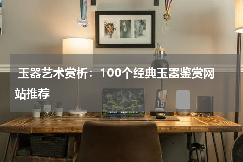  玉器艺术赏析：100个经典玉器鉴赏网站推荐
