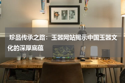  珍品传承之路：玉器网站揭示中国玉器文化的深厚底蕴
