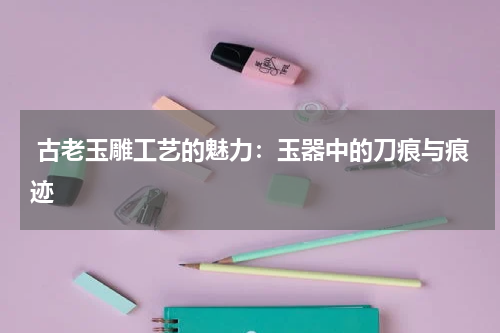  古老玉雕工艺的魅力：玉器中的刀痕与痕迹
