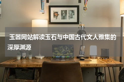  玉器网站解读玉石与中国古代文人雅集的深厚渊源