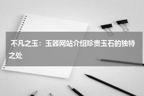  不凡之玉：玉器网站介绍珍贵玉石的独特之处