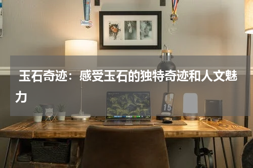  玉石奇迹：感受玉石的独特奇迹和人文魅力