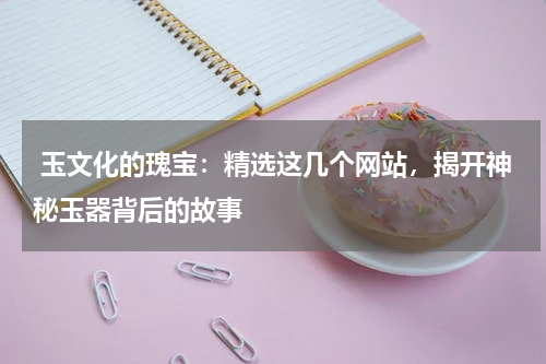  玉文化的瑰宝：精选这几个网站，揭开神秘玉器背后的故事