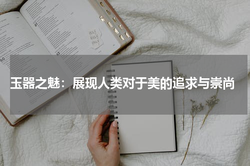  玉器之魅：展现人类对于美的追求与崇尚
