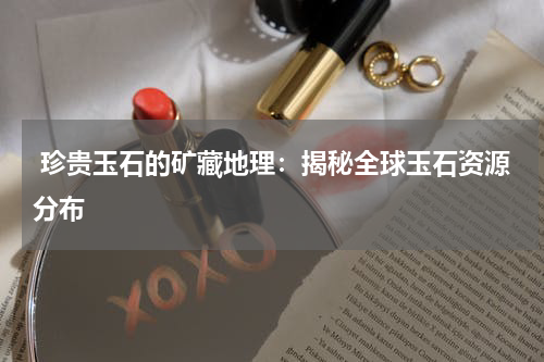  珍贵玉石的矿藏地理：揭秘全球玉石资源分布