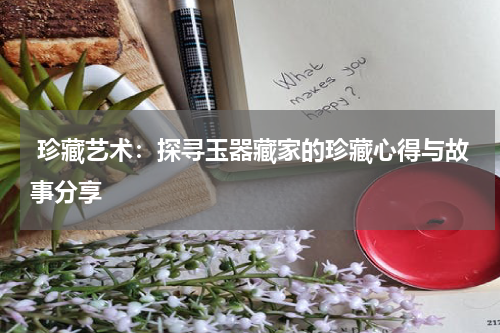  珍藏艺术：探寻玉器藏家的珍藏心得与故事分享