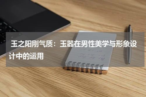  玉之阳刚气质：玉器在男性美学与形象设计中的运用