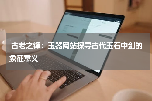  古老之锋：玉器网站探寻古代玉石中剑的象征意义