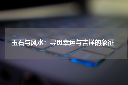  玉石与风水：寻觅幸运与吉祥的象征