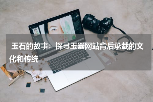  玉石的故事：探寻玉器网站背后承载的文化和传统