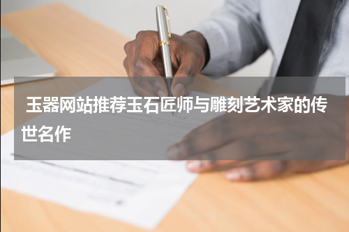  玉器网站推荐玉石匠师与雕刻艺术家的传世名作