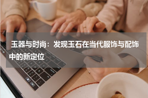  玉器与时尚：发现玉石在当代服饰与配饰中的新定位