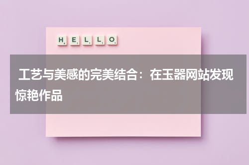  工艺与美感的完美结合：在玉器网站发现惊艳作品