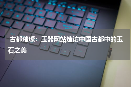  古都璀璨：玉器网站造访中国古都中的玉石之美