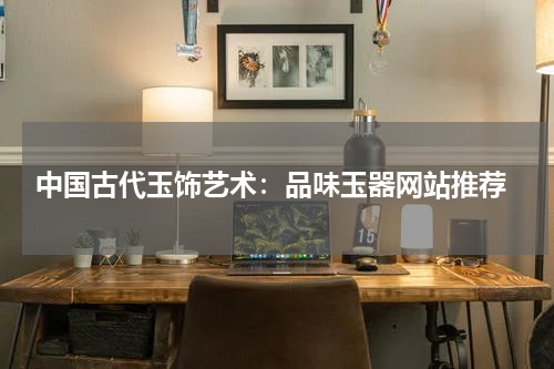  中国古代玉饰艺术：品味玉器网站推荐