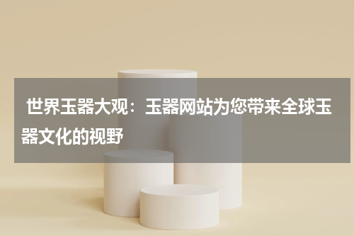  世界玉器大观：玉器网站为您带来全球玉器文化的视野