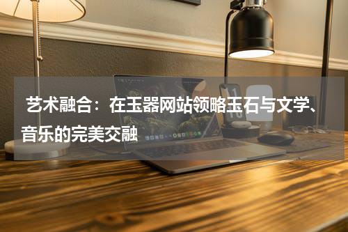  艺术融合：在玉器网站领略玉石与文学、音乐的完美交融