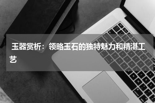  玉器赏析：领略玉石的独特魅力和精湛工艺
