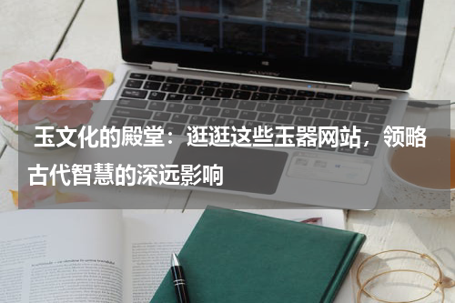  玉文化的殿堂：逛逛这些玉器网站，领略古代智慧的深远影响