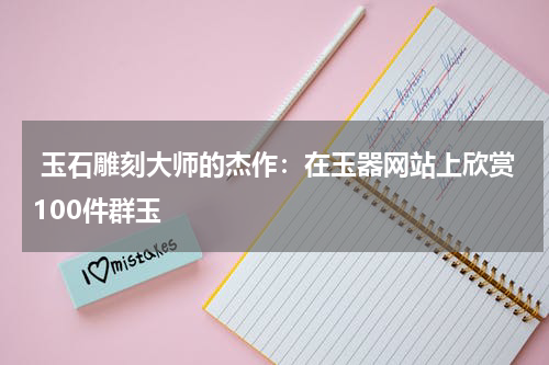  玉石雕刻大师的杰作：在玉器网站上欣赏100件群玉
