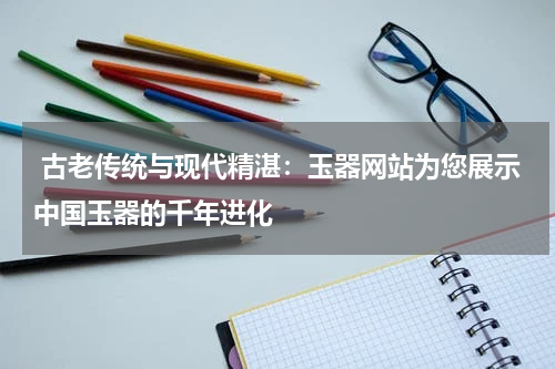  古老传统与现代精湛：玉器网站为您展示中国玉器的千年进化