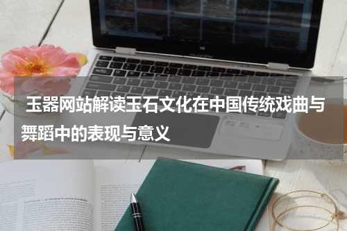 玉器网站解读玉石文化在中国传统戏曲与舞蹈中的表现与意义