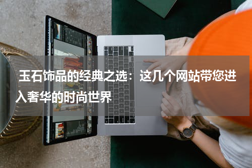  玉石饰品的经典之选：这几个网站带您进入奢华的时尚世界