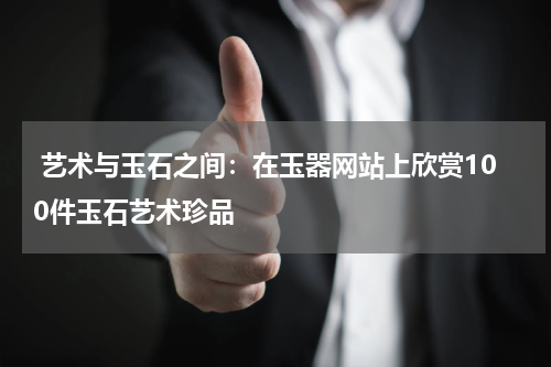  艺术与玉石之间：在玉器网站上欣赏100件玉石艺术珍品