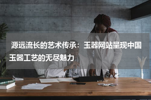  源远流长的艺术传承：玉器网站呈现中国玉器工艺的无尽魅力