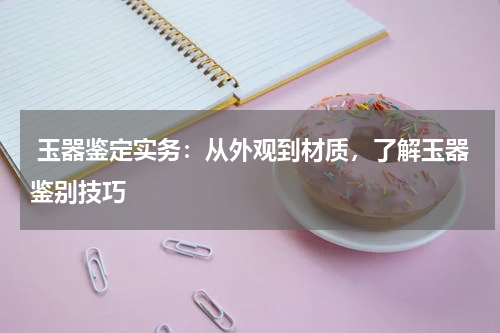  玉器鉴定实务：从外观到材质，了解玉器鉴别技巧