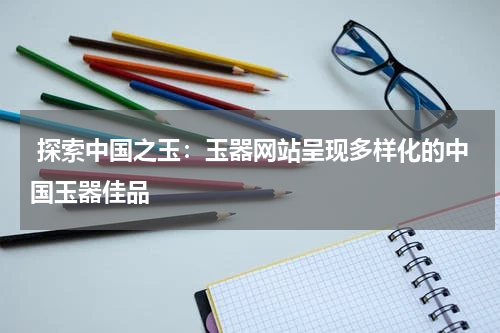  探索中国之玉：玉器网站呈现多样化的中国玉器佳品