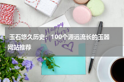  玉石悠久历史：100个源远流长的玉器网站推荐