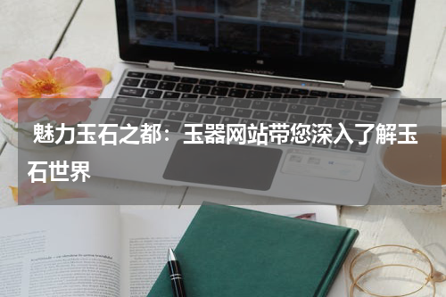  魅力玉石之都：玉器网站带您深入了解玉石世界