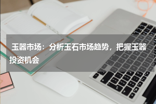  玉器市场：分析玉石市场趋势，把握玉器投资机会