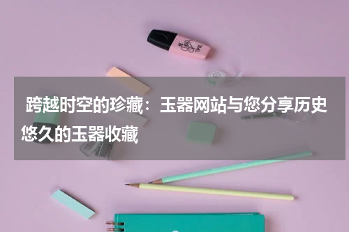  跨越时空的珍藏：玉器网站与您分享历史悠久的玉器收藏