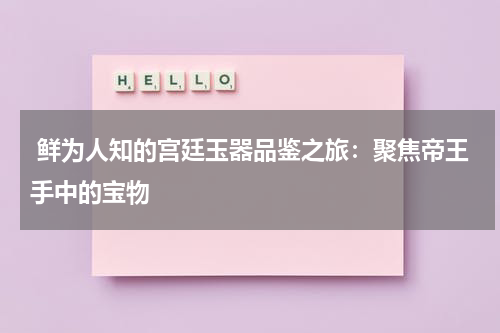  鲜为人知的宫廷玉器品鉴之旅：聚焦帝王手中的宝物