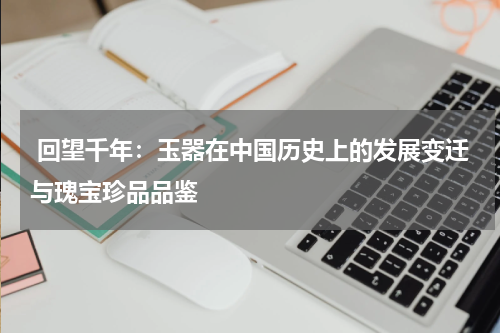  回望千年：玉器在中国历史上的发展变迁与瑰宝珍品品鉴