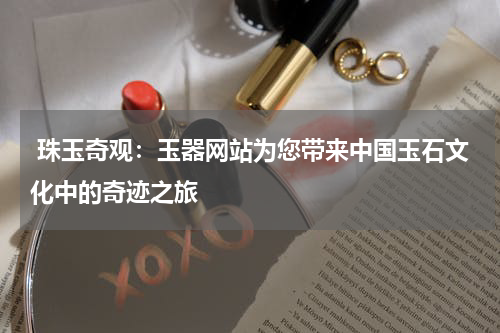  珠玉奇观：玉器网站为您带来中国玉石文化中的奇迹之旅