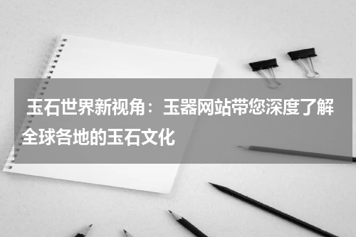 玉石世界新视角：玉器网站带您深度了解全球各地的玉石文化