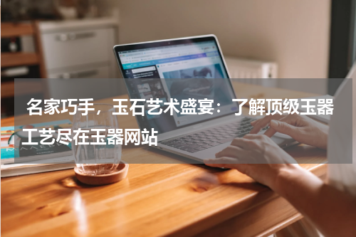  名家巧手，玉石艺术盛宴：了解顶级玉器工艺尽在玉器网站