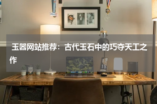  玉器网站推荐：古代玉石中的巧夺天工之作