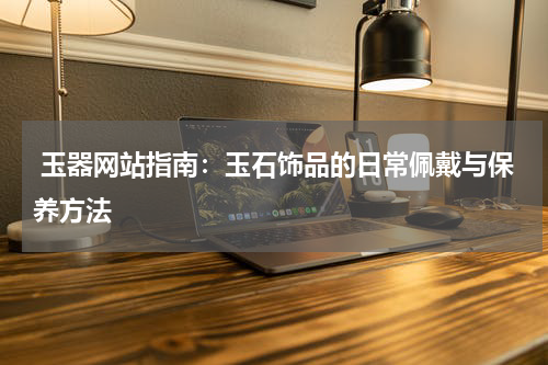  玉器网站指南：玉石饰品的日常佩戴与保养方法