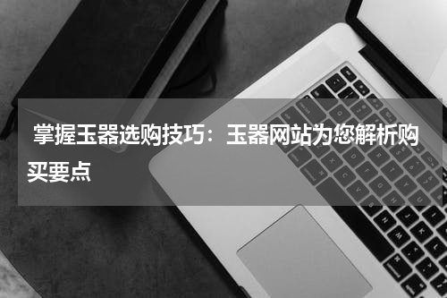  掌握玉器选购技巧：玉器网站为您解析购买要点