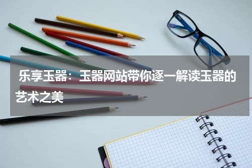  乐享玉器：玉器网站带你逐一解读玉器的艺术之美
